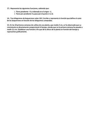 13.- Representa las siguientes funciones, sabiendo que:
1. Tiene pendiente −3 y ordenada en el origen −1.
2. Tiene por pendiente 4 y pasa por el punto (−3, 2).
14.- Tres kilogramos de boquerones valen 18 €. Escribe y representa la función que define el coste
de los boquerones en función de los kilogramos comprados.
15.-En las 10 primeras semanas de cultivo de una planta, que medía 2 cm, se ha observado que su
crecimiento es directamente proporcional al tiempo, viendo que en la primera semana ha pasado a
medir 2,5 cm. Establecer una función a fin que dé la altura de la planta en función del tiempo y
representar gráficamente.
 