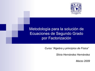 Metodología para la solución de Ecuaciones de Segundo Grado por Factorización Curso “Algebra y principios de Física” Silvia Hernández Hernández Marzo 2009 