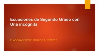 Ecuaciones de Segundo Grado con
Una incógnita
ELABORADO POR: CARLOS A. PÉREZ P.
 