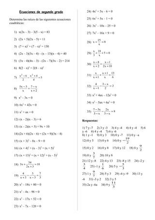 Ecuaciones de segundo grado
Determina las raíces de las siguientes ecuaciones
cuadráticas:
1) x(2x – 3) – 3(5 – x) = 83
2) (2x + 5)(2x – 5) = 11
3) (7 + x)2
+ (7 – x)2
= 130
4) (2x – 3)(3x – 4) – (x – 13)(x – 4) = 40
5) (3x – 4)(4x – 3) – (2x – 7)(3x – 2) = 214
6) 8(2 – x)2
= 2(8 – x)2
7) 5
4
4x
2
6x 22
=
+
−
−
8)
2x
x7
x
3x5
+
−
=
−
9) x2
– 3x = 0
10) 6x2
+ 42x = 0
11) x2
+ ax = 0
12) (x – 2)(x – 3) = 6
13) (x – 2)(x + 5) = 9x + 10
14) (2x + 6)(2x – 6) = (2x + 9)(3x – 4)
15) (x + 3)2
– 8x – 9 = 0
16) (x + 4)2
+ (x – 3)2
= (x + 5)2
17) (x + 13)2
= (x + 12)2
+ (x – 5)2
18) 18
3x2
54
x3 =
+
+
19)
3
7
3x
3
3x
4
=
−
−
+
20) x2
– 18x + 80 = 0
21) x2
– 4x – 96 = 0
22) x2
– 17x + 52 = 0
23) x2
– 7x – 120 = 0
24) 4x2
+ 5x – 6 = 0
25) 6x2
+ 5x – 1 = 0
26) 3x2
– 10x – 25 = 0
27) 7x2
– 16x + 9 = 0
28) 8
x
15
x =+
29) 05
x
18
3
x
=++
30)
10x2
1x
2x
8x
+
−
=
+
−
31)
6
13
x
1x
1x
x
=
+
+
+
32) 2
2
x3
1x
4
=
−
−
−
33) x2
+ 4ax – 12a2
= 0
34) x2
– 5ax + 6a2
= 0
35) 8
x3
x2
x5
x37
=
−
−
−
−
Respuestas:
1) 7 y -7 2) 3 y -3 3) 4 y -4 4) 4 y -4 5) 6
y -6 6) 4 y -4 7) 6 y -6
8) 1 y -1 9) 0 y 3 10) 0 y -7 11) 0 y –a
12) 0 y 5 13) 0 y 6 14) 0 y
2
19
−
15) 0 y 2 16) 0 y 8 17) 0 y 12 18) 0 y
2
9
19) 0 y
7
3
20) 10 y 8
21) 12 y -8 22) 4 y 13 23) -8 y 15 24) -2 y
4
3
25) -1 y
6
1
26) 5 y
3
5
−
27) 1 y
7
9
28) 5 y 3 29) -6 y -9 30) 13 y
-6 31) -3 y 2 32) 3 y 5
33) 2a y -6a 34) 9 y
3
11
 