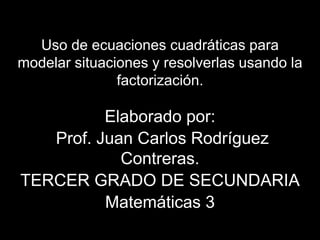 Uso de ecuaciones cuadráticas para 
modelar situaciones y resolverlas usando la 
factorización. 
Elaborado por: 
Prof. Juan Carlos Rodríguez 
Contreras. 
TERCER GRADO DE SECUNDARIA 
Matemáticas 3 
 