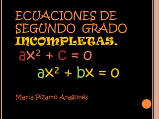 ECUACIONES DE
SEGUNDO GRADO
INCOMPLETAS.
ax² + c = 0
  ax² + bx = 0
María Pizarro Aragonés
 