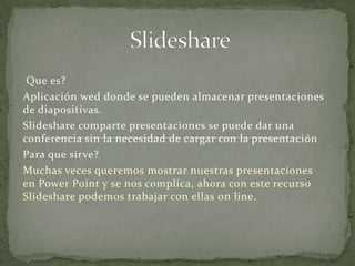 Slideshare  Que es? Aplicación wed donde se pueden almacenar presentaciones de diapositivas. Slideshare comparte presentaciones se puede dar una conferencia sin la necesidad de cargar con la presentación Para que sirve? Muchas veces queremos mostrar nuestras presentaciones en Power Point y se nos complica, ahora con este recurso Slideshare podemos trabajar con ellas on line. 