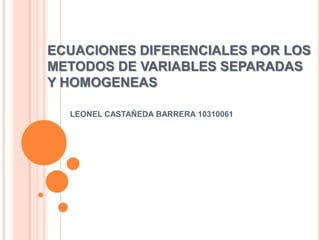 ECUACIONES DIFERENCIALES POR LOS METODOS DE VARIABLES SEPARADAS Y HOMOGENEAS LEONEL CASTAÑEDA BARRERA 10310061  