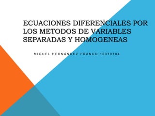 ECUACIONES DIFERENCIALES POR LOS METODOS DE VARIABLES SEPARADAS Y HOMOGENEAS Miguel Hernández Franco 10310184  