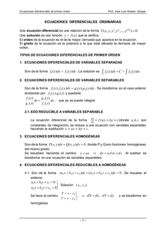 Ecuaciones diferenciales de primer orden Prof. José Luís Álvarez Quispe
- 1 -
ECUACIONES DIFERENCIALES ORDINARIAS
Una ecuación diferencial es una relación de la forma 0),...,'',',,( )(
n
yyyyxF .
Una solución es una función )(xfy  que la verifica.
El orden de la ecuación es el de la mayor derivada que aparece en la ecuación.
El grado de la ecuación es la potencia a la que está elevada la derivada de mayor
orden.
TIPOS DE ECUACIONES DIFERENCIALES DE PRIMER ORDEN
1. ECUACIONES DIFERENCIALES DE VARIABLES SEPARADAS
Son de la forma dyyfdxxf )()( 21  . La solución es   dyyfCdxxf )()( 21
2. ECUACIONES DIFERENCIALES DE VARIABLES SEPARABLES
Son de la forma dyygxgdxyfxf )().()().( 2121  . Se transforma en el caso anterior
dividiendo por )().( 12 xgyf y quedaría:
dy
yf
yg
dx
xg
xf
)(
)(
)(
)(
2
2
1
1
 , que ya se puede integrar.
2.1. EDO REDUCIBLE A VARIABLES SEPARABLE
La ecuación diferencial de la forma
𝑑𝑦
𝑑𝑥
= 𝑓(𝑎𝑥 + 𝑏𝑦 + 𝑐)donde 𝑎, 𝑏, 𝑐 son
constantes de integración, se reduce a una ecuación con variables separables
haciendo la sustitución 𝑧 = 𝑎𝑥 + 𝑏𝑦 + 𝑐.
3. ECUACIONES DIFERENCIALES HOMOGÉNEAS
Son de la forma 0),(),(  dyyxQdxyxP , donde P y Q son funciones homogéneas
del mismo grado.
Se resuelven haciendo el cambio uxy   x d uu d xdy  Al sustituir se
transforma en una ecuación de variables separables.
4. ECUACIONES DIFERENCIALES REDUCIBLES A HOMOGÉNEAS
4.1. Son de la forma 0)()( 222111  dycybxadxcybxa . Se resuelve el
sistema:





0
0
222
111
cybxa
cybxa
Solución ( 00 , yx ).
Se hace el cambio





0
0
yyY
xxX
,  dxdX  , dydY  y se transforma en
homogénea
 