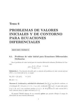 Tema 6
PROBLEMAS DE VALORES
INICIALES Y DE CONTORNO
PARA ECUACIONES
DIFERENCIALES
RESUMEN TE´ORICO
6.1. Problema de valor inicial para Ecuaciones Diferenciales
Ordinarias
Sea el problema de valor inicial para la ecuaci´on diferencial ordinaria (Problema de Cau-
chy)
(P.C.)
y = f(t, y), t ∈ [a, b],
y(a) = α.
Deﬁnici´on 1. Una funci´on derivable y(t) es soluci´on del problema de valor inicial anterior
(P.C.), en el intervalo [a, b], si cumple:
1) y (t) = f(t, y(t)), t ∈ [a, b]
2) y(a) = α.
Teorema 2. (existencia y unicidad de soluciones) Sea f(t, y) una funci´on continua, en
el rect´angulo R = {(t, y)/a ≤ t ≤ b, c ≤ y ≤ d}, veriﬁcando
∂f
∂y
(t, y) ≤ L para todo punto
(t, y) ∈ R, con L una constante positiva y (a, α) ∈ R. El problema de valor inicial (P.C.)
tiene soluci´on ´unica en alg´un intervalo [a, a + ].
El paquete Matlab dispone de un comando quiver que permite dibujar el campo de
direcciones de una ecuaci´on diferencial.
1
 