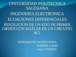 UNIVERSIDAD POLITECNICA SALESIANA INGENIERIA ELECTRONICA ECUACIONES DIFERENCIALES RESOLUCION DE UN EDO DE PRIMER ORDEN CON MATLAB EN UN CIRCUITO RCL INTEGRANTES: FAUSTO SORIA                               DARWIN  LASSO 		      GALO TOLEDO 
