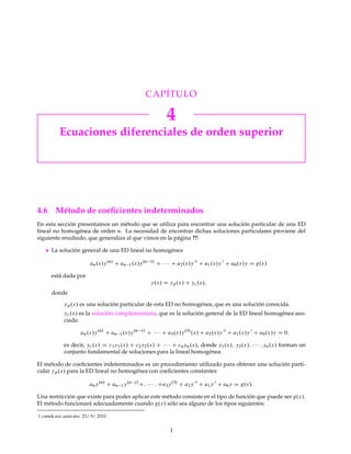 CAPÍTULO 
4 
Ecuaciones diferenciales de orden superior 
4.6 Método de coeficientes indeterminados 
En esta sección presentamos un método que se utiliza para encontrar una solución particular de una ED 
lineal no homogénea de orden n. La necesidad de encontrar dichas soluciones particulares proviene del 
siguiente resultado, que generaliza al que vimos en la página ??: 
 La solución general de una ED lineal no homogénea 
an.x/y.n/ Can1.x/y.n1/ C    C a2.x/y 00 C a1.x/y 0 C a0.x/y D g.x/ 
está dada por 
y.x/ D yp.x/ C yc.x/; 
donde 
yp.x/ es una solución particular de esta ED no homogénea, que es una solución conocida. 
yc .x/ es la solución complementaria, que es la solución general de la ED lineal homogénea aso-ciada: 
an.x/y.n/ C an1.x/y.n1/ C    C a3.x/y.3/ .x/ C a2.x/y 00 C a1.x/y 0 C a0.x/y D 0; 
es decir, yc .x/ D c1y1.x/ C c2y2.x/ C    C cnyn.x/, donde y1.x/; y2.x/;    ; yn.x/ forman un 
conjunto fundamental de soluciones para la lineal homogénea. 
El método de coeficientes indeterminados es un procedimiento utilizado para obtener una solución parti-cular 
yp.x/ para la ED lineal no homogénea con coeficientes constantes 
any.n/ Can1y.n1/C;    ;Ca3y.3/ C a2y 00 C a1y 0 C a0y D g.x/: 
Una restricción que existe para poder aplicar estemétodo consiste en el tipo de función que puede ser g.x/. 
El método funcionará adecuadamente cuando g.x/ sólo sea alguno de los tipos siguientes: 
1. canek.azc.uam.mx: 23/ 9/ 2010 
1 
 