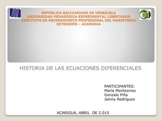 HISTORIA DE LAS ECUACIONES DIFERENCIALES
REPÚBLICA BOLIVARIANA DE VENEZUELA
UNIVERSIDAD PEDAGÓGICA EXPERIMENTAL LIBERTADOR
INSTITUTO DE MEJORAMIENTO PROFESIONAL DEL MAGISTERIO
EXTENSIÓN – ACARIGUA
PARTICIPANTES:
María Montesinos
Gonzalo Piña
Jainny Rodríguez
ACARIGUA, ABRIL DE 2.015
 