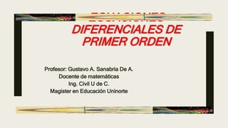 ECUACIONES
DIFERENCIALES DE
PRIMER ORDEN
Profesor: Gustavo A. Sanabria De A.
Docente de matemáticas
Ing. Civil U de C.
Magister en Educación Uninorte
 