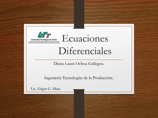 Ecuaciones 
Diferenciales 
Diana Laura Ochoa Gallegos. 
Ingeniería Tecnologías de la Producción. 
Lic. Edgar G. Mata 
 