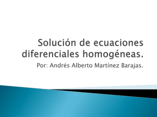 Solución de ecuaciones diferenciales homogéneas. Por: Andrés Alberto Martínez Barajas. 