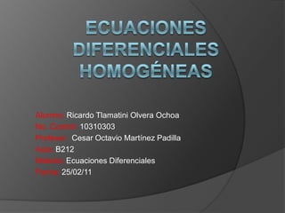 Ecuaciones diferenciales homogéneas Alumno: Ricardo Tlamatini Olvera Ochoa No. Control: 10310303 Profesor:  Cesar Octavio Martínez Padilla Aula: B212 Materia: Ecuaciones Diferenciales Fecha: 25/02/11 
