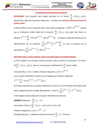 35
http://www.damasorojas.com.ve Dr. DÁMASO ROJAS
UNIVERSIDAD DE POLITÉCNICA
TERRITORIAL
JOSÉ ANTONIO ANZOÁTEGUI
MATEMÁTICA PARA INGENIEROS
ECUACIONES DIFERENCIALES LINEALES. 
DEFINICIÓN:  Una  ecuación  que  puede  escribirse  en  la  forma  ( ) ( )
dy
P x y Q x
dx
+ =                                
Donde P(x) y Q(x) son funciones dadas de x,  se llama una ecuación diferencial lineal de 
primer orden. 
Es fácil verificar que la ecuación tiene como factor integrante a 
( )
( )
P x dx
x eμ ∫=  puesto 
que  al  multiplicar  ambos  lados  de  la  ecuación  ( ) ( )
dy
P x y Q x
dx
+ = por  este  factor  se 
obtiene 
( ) ( ) ( )
( ) ( ) (1)
P x dx P x dx P x dxdy
e P x ye Q x e
dx
∫ ∫ ∫+ =     se aplica la regla del cálculo para la 
diferenciación  de  un  producto
Pdx Pdxd dy
ye P e
dx dx
⎛ ⎞∫ ∫+⎜ ⎟
⎝ ⎠
  Lo  cual  la  ecuación  (1)  es 
equivalente a 
( ) ( )
( )
P x dx P x dxd
ye Q x e
dx
⎛ ⎞∫ ∫=⎜ ⎟
⎝ ⎠
                                                                                    
 
MÉTODO PARA LA SOLUCIÓN DE UNA ECUACIÓN LINEAL DE PRIMER ORDEN  
a) Para resolver una ecuación lineal de primer orden, primero se convienen a la forma 
de ( ) ( )
dy
P x y Q x
dx
+ =   esto es, se hace que el coeficiente de 
dy
dx
 sea la unidad. 
b) Se identifica a  ( )P x  y definir el factor integrante, 
( )
( )
p x dx
x eμ ∫=  
c) La ecuación obtenida en el paso a) se multiplica por el factor integrante: 
( )
( )
( ) ( )
( ).
p x dx p x dx p x dxdy
e P x e y e Q x
dx
∫ ∫ ∫+ =  
d) El lado izquierdo de la ecuación obtenida en el paso c) es la derivada del producto del 
factor integrante por la variable dependiente, Y; esto es, 
( ) ( )
( )
p x dx p x dxd
e y e Q x
dx
⎡ ⎤∫ ∫=⎢ ⎥⎣ ⎦
 
e) Se integran ambos lados de la ecuación obtenida en el paso d). 
EJEMPLO 1 Resolver     5 50
dy
y
dx
+ =  
Esto está en la forma  ( ) ( )
dy
P x y Q x
dx
+ = con P= 5, Q = 50.  
El factor integrante es 
5 5
( )
dx x
x e eμ ∫= =  
Multiplicando por  5x
e podemos escribir la ecuación  5 50
dy
y
dx
+ = como 
 