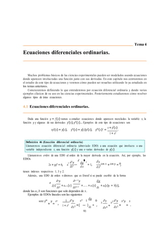 ✓ ◆
2 + = ,
Definición 46 (Ecuación diferencial ordinaria)
Llamarem os ecuación diferencial ordinaria (abreviado EDO) a una ecuación que involucra a una
variable independiente x, una función y(x) y una o varias derivadas de y(x).
Ecuaciones diferenciales ordinarias.
Tema 4
Muchos problemas básicos de las ciencias experimentales pueden ser modelados usando ecuaciones
donde aparecen involucradas una función junto con sus derivadas. En este capı́tulo nos centraremos en
el estudio de este tipo de ecuaciones y veremos cómo pueden ser resueltas utilizando lo ya estudiado en
los temas anteriores.
Comenzaremos definiendo lo que entenderemos por ecuación diferencial ordinaria y dando varios
ejemplos clásicos de su uso en las ciencias experimentales. Posteriormente estudiaremos cómo resolver
algunos tipos de éstas ecuaciones.
4.1 Ecuaciones diferenciales ordinarias.
Dada una función y = f (x) vamos a estudiar ecuaciones donde aparecen mezcladas la variable x, la
función y y algunas de sus derivadas y0
(x),y00
(x)... Ejemplos de este tipo de ecuaciones son
xy0
(x) = y(x), y00
(x) = y(x)y0
(x), y000
(x)2
=
x+y0(x)
.
1 + x2
Llamarem os orden de una EDO al orden de la mayor derivada en la ecuación. Ası́, por ejemplo, las
EDOs
2x + yy0
= 0, x
2 d3
y
dx3
—
dy 4
dx
= 1,
d2y
cos x cos y 0
dx
tienen órdenes respectivos 1, 3 y 2.
Además, una EDO de orden n diremos que es lineal si se puede escribir de la forma
a
dny dn—1
y dy
n(x)
dxn + an—1(x)
dxn—1 + .. . + a1(x)
dx
+ a0(x)y = b(x),
donde las ai, b son funciones que solo dependen de x.
Ejemplos de EDOs lineales son las siguientes
senx y00
y ex 1 d3
y x4
1
dy
0
x
d4
y
x2 d2
y x4
y x
+ = ,
1 + x2
dx3 +( — )
dx
= ,
91
dx4
+ dx2 + = .
 