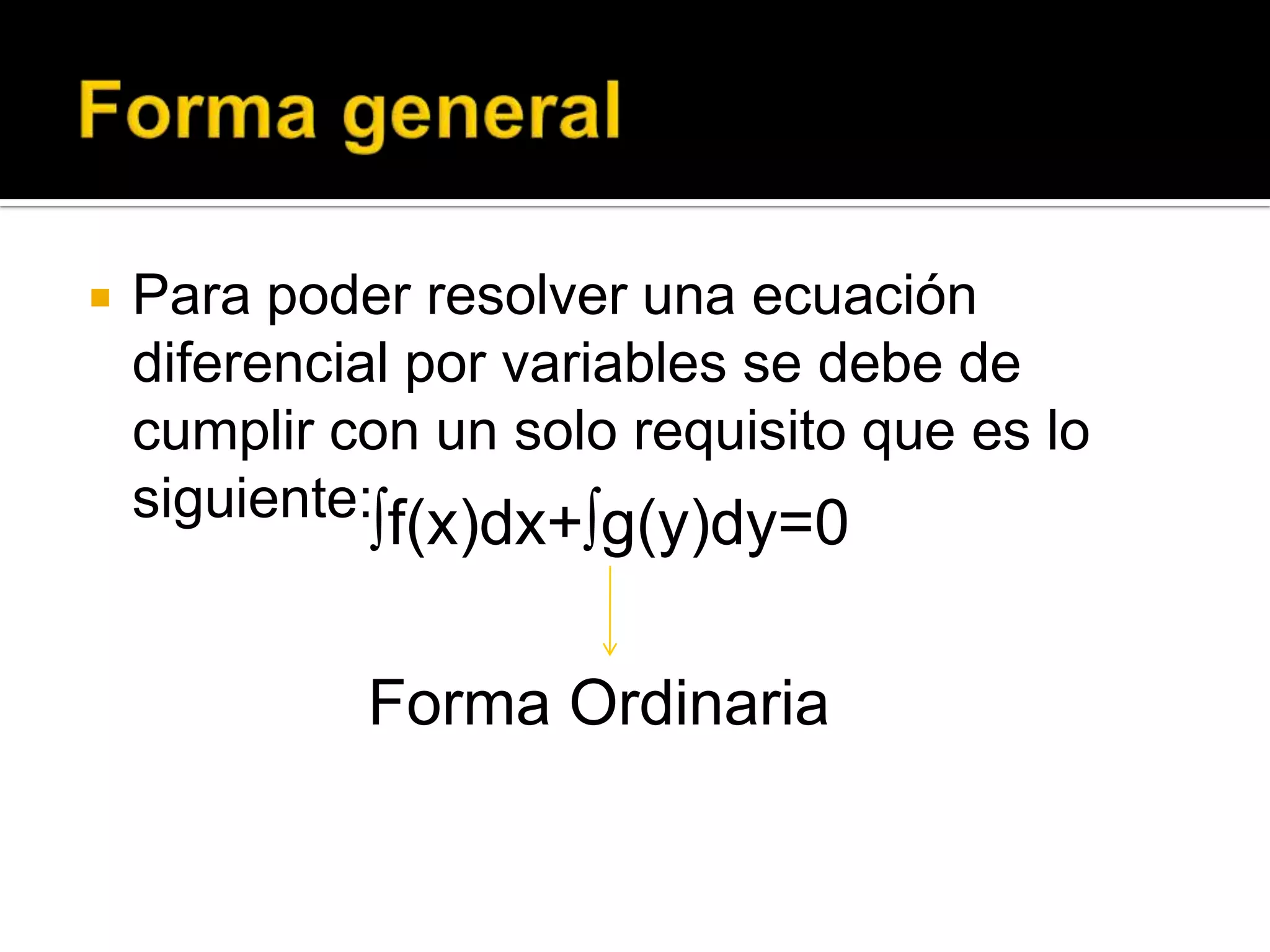 Forma general Para poder resolver una ecuación diferencial por variables se debe de cumplir con un solo requisito que es lo siguiente:∫f(x)dx+∫g(y)dy=0Forma Ordinaria