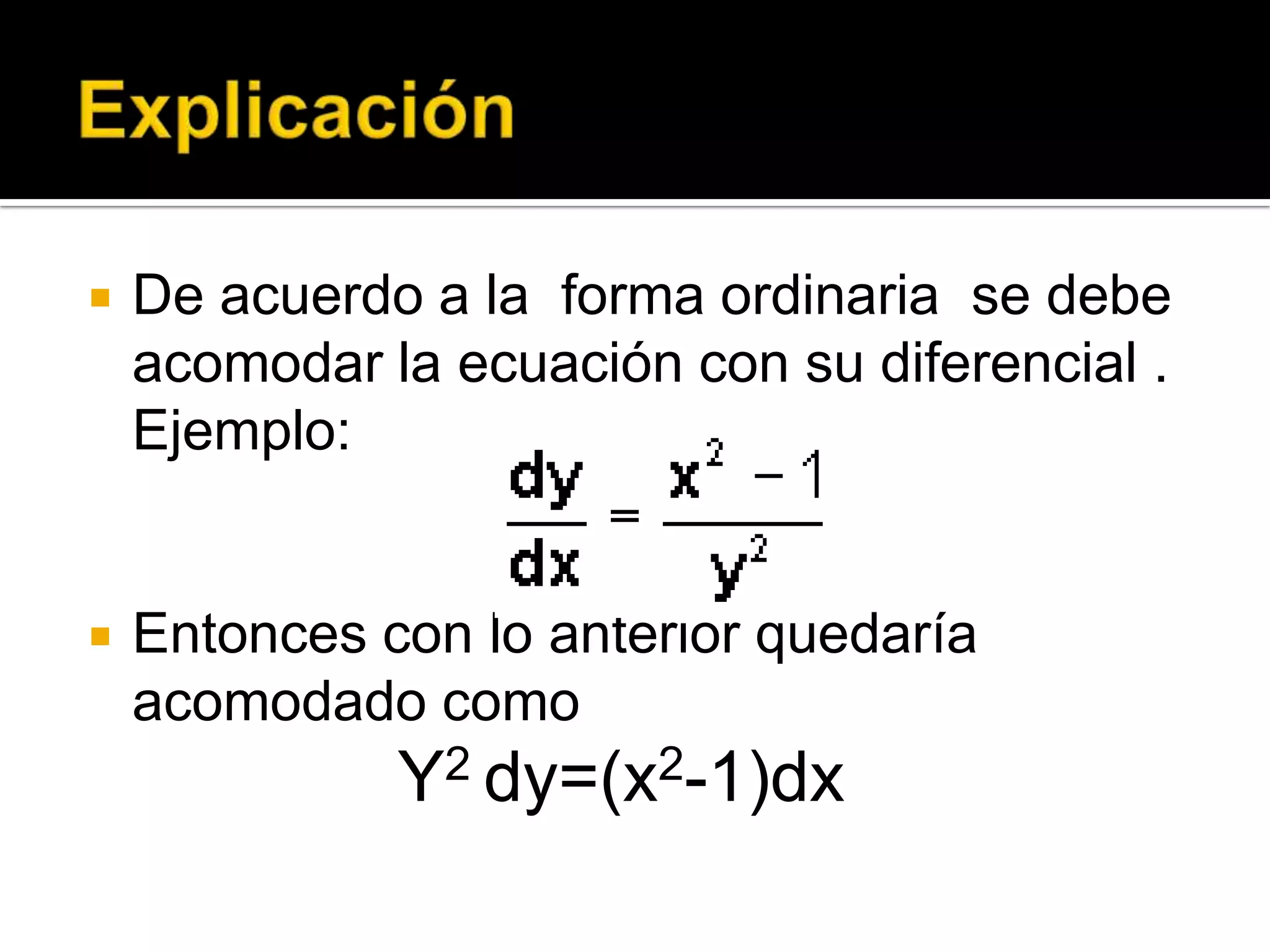 ExplicaciónDe acuerdo a la  forma ordinaria  se debe acomodar la ecuación con su diferencial . Ejemplo:Entonces con lo anterior quedaría acomodado como Y2 dy=(x2-1)dx