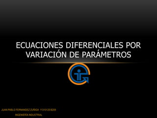 ECUACIONES DIFERENCIALES POR
            VARIACIÓN DE PARÁMETROS




JUAN PABLO FERNANDEZ ZUÑIGA 11310120 B209
          INGENIERÍA INDUSTRIAL
 