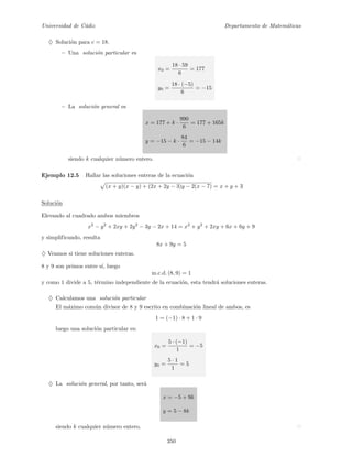 Universidad de C´adiz Departamento de Matem´aticas
♦ Soluci´on para c = 18.
− Una soluci´on particular es
x0 =
18 · 59
6
= 177
y0 =
18 · (−5)
6
= −15
− La soluci´on general es
x = 177 + k ·
990
6
= 177 + 165k
y = −15 − k ·
84
6
= −15 − 14k
siendo k cualquier n´umero entero.
Ejemplo 12.5 Hallar las soluciones enteras de la ecuaci´on
(x + y)(x − y) + (2x + 2y − 3)y − 2(x − 7) = x + y + 3
Soluci´on
Elevando al cuadrado ambos miembros
x2
− y2
+ 2xy + 2y2
− 3y − 2x + 14 = x2
+ y2
+ 2xy + 6x + 6y + 9
y simplificando, resulta
8x + 9y = 5
♦ Veamos si tiene soluciones enteras.
8 y 9 son primos entre s´ı, luego
m.c.d. (8, 9) = 1
y como 1 divide a 5, t´ermino independiente de la ecuaci´on, esta tendr´a soluciones enteras.
♦ Calculamos una soluci´on particular
El m´aximo com´un divisor de 8 y 9 escrito en combinaci´on lineal de ambos, es
1 = (−1) · 8 + 1 · 9
luego una soluci´on particular es:
x0 =
5 · (−1)
1
= −5
y0 =
5 · 1
1
= 5
♦ La soluci´on general, por tanto, ser´a
x = −5 + 9k
y = 5 − 8k
siendo k cualquier n´umero entero.
350
 