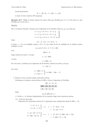 Universidad de C´adiz Departamento de Matem´aticas
Consecuentemente,
N = −12(−9) − 1 = 108 − 1 = 107
es decir el cesto contiene 107 manzanas.
Ejemplo 12.7 Hallar el menor n´umero de cuatro cifras que dividido por 4, 7 y 11 da resto 3, y que
dividido por 13 da resto 1.
Soluci´on
Sea n el n´umero buscado, entonces por el algoritmo de la divisi´on existen q1, q2 y q3 tales que
n = 4 · q1 + 3 =⇒ n − 3 = 4 · q1
n = 7 · q2 + 3 =⇒ n − 3 = 7 · q2
n = 11 · q3 + 3 =⇒ n − 3 = 11 · q3



luego
4 |n − 3 , 7 |n − 3 y 11 |n − 3
es decir, n − 3 es un m´ultiplo com´un a 4,7 y 11, por tanto ha de ser m´ultiplo de su m´ınimo com´un
m´ultiplo y al ser
m.c.m.(4, 7, 11) = 4 · 7 · 11 = 308
ser´a
308 |n − 3
luego existir´a un entero x tal que
n − 3 = 308x
es decir,
n = 308x + 3
Por otro lado y tambi´en por el algoritmo de la divisi´on, existir´a un entero y tal que
n = 13y + 1
por tanto,
n = 308x + 3
n = 13y + 1
=⇒ 308x − 13y = −2
♦ Veamos si esta ecuaci´on admite soluciones enteras.
Calculamos el m´aximo com´un divisor de 308 y 13 por el algoritmo de Euclides.
23 1 2 4
308 13 9 4 1
9 4 1 0
luego
m.c.d. (308, 13) = 1
y 1 divide a −2, t´ermino independiente de la ecuaci´on, luego tiene soluciones enteras.
♦♦ Soluci´on particular
Buscamos los coeficientes enteros de 1 expresado como combinaci´on lineal de 308 y −13.
1 = 9 − 2 · 4
4 = 13 − 1 · 9
=⇒ 1 = 9 − 2(13 − 1 · 9)
= 2(−13) + 3 · 9
1 = 2(−13) + 3 · 9
9 = 308 − 23 · 13
=⇒ 1 = 2(−13) + 3 · [308 + 23 · (−13)]
= 3 · 308 + 71 · (−13)
352
 
