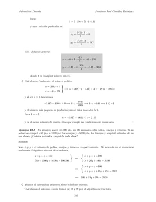 Matem´atica Discreta Francisco Jos´e Gonz´alez Guti´errez
luego
1 = 3 · 308 + 71 · (−13)
y una soluci´on particular es:
x0 =
(−2) · 3
1
− 6
y0 =
(−2) · 71
1
− 142
♦♦ Soluci´on general
x = −6 + k ·
−13
1
= −6 − 13k
y = −142 − k ·
308
1
= −142 − 308k
donde k es cualquier n´umero entero.
♦ Calculemos, finalmente, el n´umero pedido.
n = 308x + 3
x = −6 − 13k
=⇒ n = 308(−6 − 13k) + 3 = −1845 − 4004k
y al ser n > 0, tendremos
−1845 − 4004k > 0 =⇒ k < −
1845
4004
=⇒ k < −0.46 =⇒ k −1
y el n´umero m´as peque˜no se producir´a para el valor m´as alto de k.
Para k = −1,
n = −1845 − 4004(−1) = 2159
y es el menor n´umero de cuatro cifras que cumple las condiciones del enunciado.
Ejemplo 12.8 Un granjero gast´o 100.000 pts. en 100 animales entre pollos, conejos y terneros. Si los
pollos los compr´o a 50 pts, a 1000 pts. los conejos y a 5000 pts. los terneros y adquiri´o animales de las
tres clases, ¿Cu´antos animales compr´o de cada clase?
Soluci´on
Sean x, y y z el n´umero de pollos, conejos y terneros, respectivamente. De acuerdo con el enunciado
tendremos el siguiente sistema de ecuaciones:
x + y + z = 100
50x + 1000y + 5000z = 100000
=⇒
x + y + z = 100
x + 20y + 100z = 2000
=⇒
x + y + z = 100
x + y + z + 19y + 99z = 2000
=⇒ 100 + 19y + 99z = 2000
♦ Veamos si la ecuaci´on propuesta tiene soluciones enteras.
Calculamos el m´aximo com´un divisor de 19 y 99 por el algoritmo de Euclides.
353
 