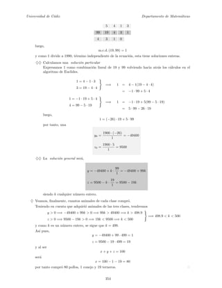 Universidad de C´adiz Departamento de Matem´aticas
5 4 1 3
99 19 4 3 1
4 3 1 0
luego,
m.c.d. (19, 99) = 1
y como 1 divide a 1990, t´ermino independiente de la ecuaci´on, esta tiene soluciones enteras.
♦♦ Calculamos una soluci´on particular
Expresamos 1 como combinaci´on lineal de 19 y 99 volviendo hacia atr´as los c´alculos en el
algoritmo de Euclides.
1 = 4 − 1 · 3
3 = 19 − 4 · 4
=⇒ 1 = 4 − 1(19 − 4 · 4)
= −1 · 99 + 5 · 4
1 = −1 · 19 + 5 · 4
4 = 99 − 5 · 19
=⇒ 1 = −1 · 19 + 5(99 − 5 · 19)
= 5 · 99 − 26 · 19
luego,
1 = (−26) · 19 + 5 · 99
por tanto, una
y0 =
1900 · (−26)
1
= −49400
z0 =
1900 · 5
1
= 9500
♦♦ La soluci´on general ser´a,
y = −49400 + k ·
99
1
= −49400 + 99k
z = 9500 − k ·
19
1
= 9500 − 19k
siendo k cualquier n´umero entero.
♦ Veamos, ﬁnalmente, cuantos animales de cada clase compr´o.
Teniendo en cuenta que adquiri´o animales de las tres clases, tendremos
y > 0 =⇒ −49400 + 99k > 0 =⇒ 99k > 49400 =⇒ k > 498.9
z > 0 =⇒ 9500 − 19k > 0 =⇒ 19k < 9500 =⇒ k < 500
=⇒ 498.9 < k < 500
y como k es un n´umero entero, se sigue que k = 499.
As´ı pues,
y = −49400 + 99 · 499 = 1
z = 9500 − 19 · 499 = 19
y al ser
x + y + z = 100
ser´a
x = 100 − 1 − 19 = 80
por tanto compr´o 80 pollos, 1 conejo y 19 terneros.
354
 