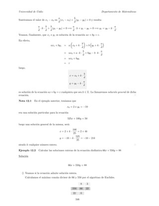 Universidad de C´adiz Departamento de Matem´aticas
Sustituimos el valor de x1 − x0 en
a
d
(x1 − x0) +
b
d
(y1 − y0) = 0 y resulta
a
d
· k ·
b
d
+
b
d
(y1 − y0) = 0 =⇒
a
d
· k + y1 − y0 = 0 =⇒ y1 = y0 − k ·
a
d
.
Veamos, finalmente, que x1 e y1 es soluci´on de la ecuaci´on ax + by = c.
En efecto,
ax1 + by1 = a x0 + k ·
b
d
+ b y0 + k ·
a
d
= ax0 + a · k ·
b
d
+ by0 − b · k ·
a
d
= ax0 + by0
= c
luego,
x = x0 + k ·
b
d
y = y0 − k ·
a
d
es soluci´on de la ecuaci´on ax+by = c cualquiera que sea k ∈ Z. La llamaremos soluci´on general de dicha
ecuaci´on.
Nota 12.1 En el ejemplo anterior, ten´ıamos que
x0 = 2 e y0 = −10
era una soluci´on particular para la ecuaci´on
525x + 100y = 50
luego una soluci´on general de la misma, ser´a:
x = 2 + k ·
100
25
= 2 + 4k
y = −10 − k ·
525
25
= −10 − 21k
siendo k cualquier n´umero entero.
Ejemplo 12.2 Calcular las soluciones enteras de la ecuaci´on diof´antica 66x + 550y = 88
Soluci´on
66x + 550y = 88
♦ Veamos si la ecuaci´on admite soluci´on entera.
Calculamos el m´aximo com´un divisor de 66 y 550 por el algoritmo de Euclides.
8 3
550 66 22
22 0
346
 