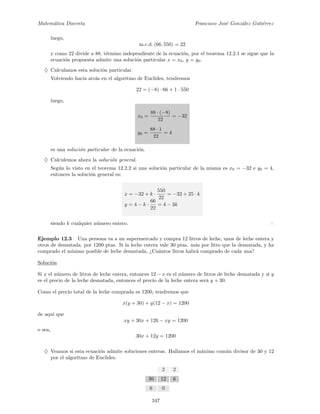 Matem´atica Discreta Francisco Jos´e Gonz´alez Guti´errez
luego,
m.c.d. (66, 550) = 22
y como 22 divide a 88, t´ermino independiente de la ecuaci´on, por el teorema 12.2.1 se sigue que la
ecuaci´on propuesta admite una soluci´on particular x = x0, y = y0.
♦ Calculamos esta soluci´on particular.
Volviendo hacia atr´as en el algoritmo de Euclides, tendremos
22 = (−8) · 66 + 1 · 550
luego,
x0 =
88 · (−8)
22
= −32
y0 =
88 · 1
22
= 4
es una soluci´on particular de la ecuaci´on.
♦ Calculemos ahora la soluci´on general.
Seg´un lo visto en el teorema 12.2.2 si una soluci´on particular de la misma es x0 = −32 e y0 = 4,
entonces la soluci´on general es:
x = −32 + k ·
550
22
= −32 + 25 · k
y = 4 − k ·
66
22
= 4 − 3k
siendo k cualquier n´umero entero.
Ejemplo 12.3 Una persona va a un supermercado y compra 12 litros de leche, unos de leche entera y
otros de desnatada, por 1200 ptas. Si la leche entera vale 30 ptas. m´as por litro que la desnatada, y ha
comprado el m´ınimo posible de leche desnatada, ¿Cu´antos litros habr´a comprado de cada una?
Soluci´on
Si x el n´umero de litros de leche entera, entonces 12 − x es el n´umero de litros de leche desnatada y si y
es el precio de la leche desnatada, entonces el precio de la leche entera ser´a y + 30.
Como el precio total de la leche comprada es 1200, tendremos que
x(y + 30) + y(12 − x) = 1200
de aqu´ı que
xy + 30x + 126 − xy = 1200
o sea,
30x + 12y = 1200
♦ Veamos si esta ecuaci´on admite soluciones enteras. Hallamos el m´aximo com´un divisor de 30 y 12
por el algoritmo de Euclides.
2 2
30 12 6
6 0
347
 