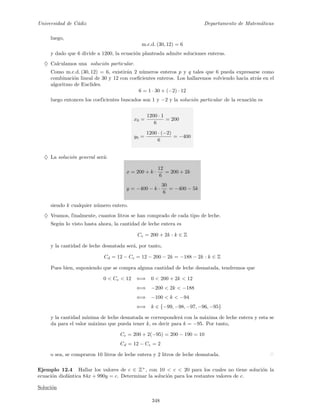 Universidad de C´adiz Departamento de Matem´aticas
luego,
m.c.d. (30, 12) = 6
y dado que 6 divide a 1200, la ecuaci´on planteada admite soluciones enteras.
♦ Calculamos una soluci´on particular.
Como m.c.d. (30, 12) = 6, existir´an 2 n´umeros enteros p y q tales que 6 pueda expresarse como
combinaci´on lineal de 30 y 12 con coeﬁcientes enteros. Los hallaremos volviendo hacia atr´as en el
algoritmo de Euclides.
6 = 1 · 30 + (−2) · 12
luego entonces los coeficientes buscados son 1 y −2 y la soluci´on particular de la ecuaci´on es
x0 =
1200 · 1
6
= 200
y0 =
1200 · (−2)
6
= −400
♦ La soluci´on general ser´a:
x = 200 + k ·
12
6
= 200 + 2k
y = −400 − k ·
30
6
= −400 − 5k
siendo k cualquier n´umero entero.
♦ Veamos, finalmente, cuantos litros se han comprado de cada tipo de leche.
Seg´un lo visto hasta ahora, la cantidad de leche entera es
Ce = 200 + 2k : k ∈ Z
y la cantidad de leche desnatada ser´a, por tanto,
Cd = 12 − Ce = 12 − 200 − 2k = −188 − 2k : k ∈ Z
Pues bien, suponiendo que se compra alguna cantidad de leche desnatada, tendremos que
0 < Ce < 12 ⇐⇒ 0 < 200 + 2k < 12
⇐⇒ −200 < 2k < −188
⇐⇒ −100 < k < −94
⇐⇒ k ∈ {−99, −98, −97, −96, −95}
y la cantidad m´ınima de leche desnatada se corresponder´a con la m´axima de leche entera y esta se
da para el valor m´aximo que pueda tener k, es decir para k = −95. Por tanto,
Ce = 200 + 2(−95) = 200 − 190 = 10
Cd = 12 − Ce = 2
o sea, se compraron 10 litros de leche entera y 2 litros de leche desnatada.
Ejemplo 12.4 Hallar los valores de c ∈ Z+
, con 10 < c < 20 para los cuales no tiene soluci´on la
ecuaci´on diof´antica 84x + 990y = c. Determinar la soluci´on para los restantes valores de c.
Soluci´on
348
 