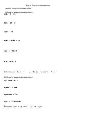 Guía de Ecuaciones e Inecuaciones
Ejercicios para practicar con soluciones
1) Resuelve las siguientes ecuaciones:
a) 2 x + 6 = 10
b) 4 x + 27 = 11
c) 2x - x = 2
d) x + 2x + 3x = 5x + 1
e) x + 51 = 15x + 9
f) -x + 1 = 2x + 4
Soluciones: a) x = 2 ; b) x = -4 c) x = 2 ; d) x = 1 ; e) x = 3 ; f) x = -1
2) Resuelve las siguientes ecuaciones:
a)5x + 10 = 12x – 4
b) 4x + 2 - 2x = 8x
c) 6x - 9x = 18 – 27
d) 2 + 4x - 15 = - 13x + 4
.
Soluciones: a) x = 2 ; b) x = 1/3 ; c) x = 3 ; d) x = 1
 