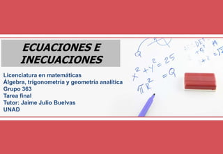 ECUACIONES E
INECUACIONES
Licenciatura en matemáticas
Álgebra, trigonometría y geometría analítica
Grupo 363
Tarea final
Tutor: Jaime Julio Buelvas
UNAD
 