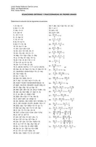 Liceo Poeta Federico García Lorca.
Dpto. de Matemáticas.
Prof. Karla Palma.

                ECUACIONES ENTERAS Y FRACCIONARIAS DE PRIMER GRADO



Determinar la solución de las siguientes ecuaciones:

   1. 5 + 6x = 2                                         49. 7 - [8x - 3(x + 3)] = 5x - (4 - 2x)
   2. 4b + 1 = -18                                       50. 1 - a = 1
   3. 18c - 3 = 0                                        51. b/5 = 1/2
   4. 5 - 2d = 9                                         52. 2.c/7 = 3/4
   5. - 3f + 1 = 4
   6. - 2 - 5g = 0
   7. 13 - h = 13
   8. 5j - 9 = 3j + 5
   9. 2k + 7 = 12 - 3k
   10. 10 - 4x = 7 - 6x
   11. 5m - 3,2 = 2m + 2,8
   12. 5n - 2n + 12 = 35 - 4n - 9
   13. 3ñ - 15 + 2ñ - 14 = ñ - 11
   14. 48p - 13 + 12p = 72p - 3 - 24p
   15. q - 3 + 6q - 9 + 12q - 15 = q
   16. 6r + 12r - 9 - 8r + 10 + r = 0
   17. 5s + (4 - s) = 9 - (s - 6)
   18. (3t - 1) + 7 = 8t - (3 - 2t)
   19. 3 - (8v-5) + (6-7v) - 1 = 7 - (v-1) + (4v+4)                               a<
   20. (3w - 8) - (4 - 9w) + 3 = 7w - 2 - (5w + 9 - 3)
   21. -(4x-6+5x) + (9-5x+3-2x) = 7x - (1 - 6x)
   22. 12y = 3(3y - 5)
   23. 3z - 1 = 2(z - 1)
   24. 2(b + 2) - 5(2b - 3) = 3
   25. 7 - 6(c - 1) + 3(3 - 4c) = 7 + (7c - 4)
   26. 4-2(d + 7)-(3d + 5)=2d+(4d-9+3d)-(d - 3)
   27. 8(6f - 14)-7(12 - 5f)+(23f + 2)-(2f + 65) = 0
   28. 21 - [5g - (3g - 1)] - g = 5g - 12
   29. 40h - [24 - (6h + 8) - (5 - 2h )] = 3-(8h - 12)
   30. 3[2 - (3j - 6)] + 4[6j - (1 - 2j)] = 4 - 5j
   31. 2 - {k - [6k - (1 - 2k)]} = 100
   32. 3[2x - (5x + 2)] + 1 = 3x - 9(x -3)
   33. 2 - {2m + [2m - (2 - 2m)]} = 2
   34. 34 - 52(12n - 34) + 235 = 32 + 101(35n - 1)
   35. 2 - (3ñ + 4)-(5ñ - 6 )-(7ñ - 8)-(9ñ - 10) = 11
   36. 2[7p - 2(p - 1)] + 3(4p + 7) = 5 - (p - 1)
   37. 8{2 - [q + 2(q - 3)] + 1} = 3 - (8 - 3q)
   38. 2 - 3(r - 7) - 7r = 4(r - 2) + 8
   39. 33,7 - (1,5s + 2,3) = 3,4s - (0,4 - 5,7s)
   40. (t - 3)² - (t - 2)² = 5
   41. (2v - 4)² + 6v - 3 = 4v² - (3v - 1)
   42. (w + 3)² + 4 = (w - 2)² + 5w - 2
   43. (3x - 3)² - (2x - 7) = (3x - 5)(3x + 5)
   44. 2 - (y + 1)² = 5 - 3[y - (5y + 9)] - y²
   45. 6z - 1 + 2z + 5z - 9 - 234 = 999
   46. 2{x - [x - (x - 1)]} + (x + 2) = 256
   47. (x - 7)² - (1 + x)² = 2(3x - 4)
   48. 6x - (2x - 1)(2x + 1) = 2 - (3 + 2x)²
 