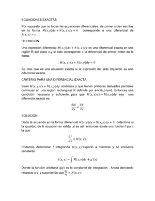 ECUACIONES EXACTAS <br />Por supuesto que no todas las ecuaciones diferenciales  de primer orden escritas en la forma Mx,ydx+Nx,ydy=0  corresponde a una diferencial de    fx,y=c .<br />DEFINICION<br />Una expresión diferencial Mx,ydx+Nx,ydy es una diferencial exacta en una región R del plano x,y si esta corresponde a la diferencial de primer orden de la forma <br />Mx,ydx+Nx,ydy=0<br />Se dice que es una ecuación exacta si la expresión del lado izquierdo es una diferencial exacta.<br />CRITERIO PARA UNA DIFERENCIAL EXACTA <br />Sean Mx,ydx+Nx,ydy continuas y que tienen primeras derivadas parciales continuas en una región rectangular R definida por a<x<b,c<y<d. Entonces una condición necesaria y suficiente para que Mx,ydx+Nx,ydy sea  una diferencial exacta es:<br />∂M∂y=∂N∂x<br />SOLUCION<br />Dada la ecuación en la forma diferencial Mx,ydx+Nx,ydy=0, determine si la igualdad de la ecuación es válida .si es así  entonces existe una función f para la que <br />∂fdx=Mx,y.<br />Podemos determinar f integrando Mx,yrespecto a mientras y se conserva constante <br />fx,y=Mx,ydx+g´y<br />Donde la función arbitraria g(y) es la constante de integración . Ahora derivando respecto a y  y suponiendo que ∂f∂y=Nx,y:<br />∂f∂y=∂∂yMx,ydx+g´y=Nx,y<br />Se obtiene<br />g´y=Nx,y-∂∂yMx,ydx<br />Por último se integra la ecuación respecto a y y se sustituye el resultado en la ecuación. La solución implícita de la ecuación es fx,y=c.<br />Haremos algunas observaciones en orden. Primero, es importante darse cuenta de que la expresión Nx,y-(∂∂y)Mx,ydx es independiente de x ya que <br />∂∂x[Nx,y-∂∂yMx,ydx]=∂N∂x-∂∂y(∂∂xMx,ydx)=∂N∂x-∂M∂y=0<br />Segunda, pudimos iniciar bien el procedimiento anterior con la suposición de que ∂f∂y=N(x,y).despues, integrando N respecto a y y derivando este resultado , encontraremos las ecuaciones que , respectivamente , son análogas a las ecuaciones <br />fx,y=Nx,ydy+h(x)    y   h´x=Mx,y-∂∂xNx,ydy.<br />