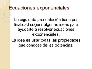 Ecuaciones exponenciales
La siguiente presentación tiene por
finalidad sugerir algunas ideas para
ayudarte a resolver ecuaciones
exponenciales.
La idea es usar todas las propiedades
que conoces de las potencias.
 