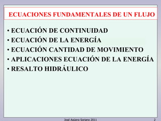 José Agüera Soriano 2011 2
ECUACIONES FUNDAMENTALES DE UN FLUJO
• ECUACIÓN DE CONTINUIDAD
• ECUACIÓN DE LA ENERGÍA
• ECUACIÓN CANTIDAD DE MOVIMIENTO
• APLICACIONES ECUACIÓN DE LA ENERGÍA
• RESALTO HIDRÁULICO
 