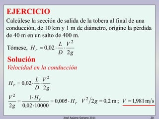 José Agüera Soriano 2011 20
EJERCICIO
g
V
D
L
Hr
2
02,0
2
⋅⋅=
Solución
Velocidad en la conducción
r
r
r
H
H
g
V
g
V
D
L
H
⋅=
⋅
⋅
=
⋅⋅=
005,0
1000002,0
1
2
2
02,0
2
2
sm981,1;m2,022
== VgV
Calcúlese la sección de salida de la tobera al final de una
conducción, de 10 km y 1 m de diámetro, origine la pérdida
de 40 m en un salto de 400 m.
Tómese,
 