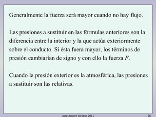 José Agüera Soriano 2011 26
Generalmente la fuerza será mayor cuando no hay flujo.
Las presiones a sustituir en las fórmulas anteriores son la
diferencia entre la interior y la que actúa exteriormente
sobre el conducto. Si ésta fuera mayor, los términos de
presión cambiarían de signo y con ello la fuerza F.
Cuando la presión exterior es la atmosférica, las presiones
a sustituir son las relativas.
 