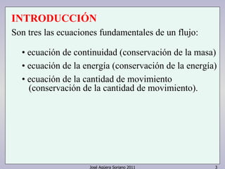José Agüera Soriano 2011 3
INTRODUCCIÓN
Son tres las ecuaciones fundamentales de un flujo:
• ecuación de continuidad (conservación de la masa)
• ecuación de la energía (conservación de la energía)
• ecuación de la cantidad de movimiento
(conservación de la cantidad de movimiento).
 