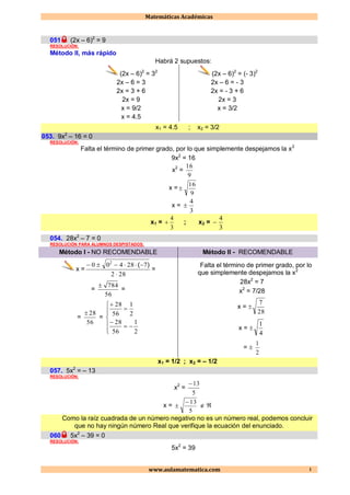 Matemáticas Académicas
www.aulamatematica.com 1
051 (2x – 6)2
= 9
RESOLUCIÓN:
Método II, más rápido
Habrá 2 supuestos:
(2x – 6)2
= 32
2x – 6 = 3
2x = 3 + 6
2x = 9
x = 9/2
x = 4.5
(2x – 6)2
= (- 3)2
2x – 6 = - 3
2x = - 3 + 6
2x = 3
x = 3/2
x1 = 4.5 ; x2 = 3/2
053. 9x2
– 16 = 0
RESOLUCIÓN:
Falta el término de primer grado, por lo que simplemente despejamos la x2
9x2
= 16
x2
=
9
16
x =
9
16

x =
3
4

x1 =
3
4
 ; x2 =
3
4

054. 28x2
– 7 = 0
RESOLUCIÓN PARA ALUMNOS DESPISTADOS:
Método I - NO RECOMENDABLE Método II - RECOMENDABLE
x =
282
728400 2

 )(
=
=
56
784
=
=
56
28
=










2
1
56
28
2
1
56
28
Falta el término de primer grado, por lo
que simplemente despejamos la x2
28x2
= 7
x2
= 7/28
x = 
28
7
x = 
4
1
= 
2
1
x1 = 1/2 ; x2 = – 1/2
057. 5x2
= – 13
RESOLUCIÓN:
x2
=
5
13
x =
5
13
  
Como la raíz cuadrada de un número negativo no es un número real, podemos concluir
que no hay ningún número Real que verifique la ecuación del enunciado.
060 5x2
– 39 = 0
RESOLUCIÓN:
5x2
= 39
 