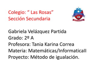 Colegio: “ Las Rosas”
Sección Secundaria
Gabriela Velázquez Partida
Grado: 2º A
Profesora: Tania Karina Correa
Materia: Matemáticas/InformaticaII
Proyecto: Método de igualación.
 