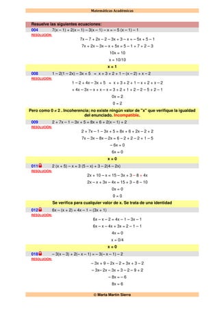 Matemáticas Académicas
 Marta Martín Sierra
Resuelve las siguientes ecuaciones:
004 7(x – 1) + 2(x – 1) – 3(x – 1) – x = – 5 (x – 1) – 1
RESOLUCIÓN:
7x – 7 + 2x – 2 – 3x + 3 – x = – 5x + 5 – 1
7x + 2x – 3x – x + 5x = 5 – 1 + 7 + 2 – 3
10x = 10
x = 10/10
x = 1
008 1 – 2(1 – 2x) – 3x + 5 = x + 3 + 2 + 1 – (x – 2) + x – 2
RESOLUCIÓN:
1 – 2 + 4x – 3x + 5 = x + 3 + 2 + 1 – x + 2 + x – 2
+ 4x – 3x – x + x – x = 3 + 2 + 1 + 2 – 2 – 5 + 2 – 1
0x = 2
0 = 2
Pero como 0 ≠ 2 . Incoherencia; no existe ningún valor de "x" que verifique la igualdad
del enunciado. Incompatible.
009 2 + 7x – 1 – 3x + 5 = 8x + 6 + 2(x – 1) + 2
RESOLUCIÓN:
2 + 7x – 1 – 3x + 5 = 8x + 6 + 2x – 2 + 2
7x – 3x – 8x – 2x = 6 – 2 + 2 – 2 + 1 – 5
– 6x = 0
6x = 0
x = 0
011 2 (x + 5) – x = 3 (5 – x) + 3 – 2(4 – 2x)
RESOLUCIÓN:
2x + 10 – x = 15 – 3x + 3 – 8 + 4x
2x – x + 3x – 4x = 15 + 3 – 8 – 10
0x = 0
0 = 0
Se verifica para cualquier valor de x. Se trata de una identidad
012 6x – (x + 2) = 4x – 1 – (3x + 1)
RESOLUCIÓN:
6x – x – 2 = 4x – 1 – 3x – 1
6x – x – 4x + 3x = 2 – 1 – 1
4x = 0
x = 0/4
x = 0
018 – 3(x – 3) + 2(– x – 1) = – 3(– x – 1) – 2
RESOLUCIÓN:
– 3x + 9 – 2x – 2 = 3x + 3 – 2
– 3x– 2x – 3x = 3 – 2 – 9 + 2
– 8x = – 6
8x = 6
 