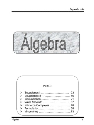 Segundo Año
Álgebra 1
INDICE
 Ecuaciones I …………………………. 03
 Ecuaciones II …………………………. 16
 Inecuaciones …………………………. 21
 Valor Absoluto ……………………….. 37
 Números Complejos …………………. 46
 Formulario …………………………….. 60
 Miscelánea ……………………………..73
 