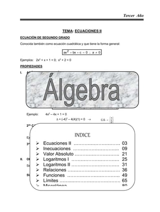 Tercer Año
Álgebra 1
TEMA: ECUACIONES II
ECUACIÓN DE SEGUNDO GRADO
Conocida también como ecuación cuadrática y que tiene la forma general:
0
a
;
0
c
bx
ax2 



Ejemplos: 2x2
+ x + 1 = 0; x2
+ 2 = 0
PROPIEDADES
I. ANÁLISIS DE SUS RAÍCES
Sea: ax2
+ bx + c = 0 ; a  0
Se define el discriminante ():
ac
4
b2 

 ; a, b, c  R
1er
CASO
)
UNICA
SOLUCION
(
múltiple
raíces
o
iguales
e
reales
raíces
2
0 


Ejemplo: 4x2
– 4x + 1 = 0
 = (-4)2
– 4(4)(1) = 0 







2
1
.
S
.
C
2do
CASO
diferentes
e
reales
raíces
2
0 


Ejemplo: x2 – 4x – 12 = 0  C.S. = {6 ; -2}
 = 16 – 4(1)(-12) > 0
3er
CASO
conjugadas
y
s
imaginaria
,
complejas
raíces
2
0 


II. OPERACIONES BÁSICAS CON LAS RAÍCES
Sea: ax2
+ bx +c = 0 ; a  0
SUMA DE RAÍCES:
a
b
x
x 2
1 


INDICE
 Ecuaciones II ………………………… 03
 Inecuaciones .……………………….. 09
 Valor Absoluto ……………………….. 21
 Logaritmos I …………………………. 25
 Logaritmos II …………………………. 31
 Relaciones ……………………………. 36
 Funciones ……………………………. 49
 Límites ……...…………………………. 65
 Miscelánea ……………………………. 80
 