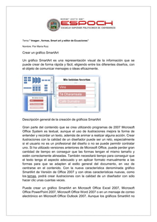 Tema:” Imagen , formas, Smart art y editor de Ecuaciones”
Nombre: Flor María Ruiz

Crear un gráfico SmartArt
Un gráfico SmartArt es una representación visual de la información que se
puede crear de forma rápida y fácil, eligiendo entre los diferentes diseños, con
el objeto de comunicar mensajes o ideas eficazmente.

Descripción general de la creación de gráficos SmartArt
Gran parte del contenido que se crea utilizando programas de 2007 Microsoft
Office System es textual, aunque el uso de ilustraciones mejora la forma de
entender y recordar un texto, además de animar a realizar alguna acción. Crear
ilustraciones con la calidad de un diseñador puede ser un reto, especialmente
si el usuario no es un profesional del diseño o no se puede permitir contratar
uno. Si ha utilizado versiones anteriores de Microsoft Office, puede perder gran
cantidad de tiempo en conseguir que las formas tengan el mismo tamaño y
estén correctamente alineadas. También necesitará tiempo para conseguir que
el texto tenga el aspecto adecuado y en aplicar formato manualmente a las
formas para que se adapten al estilo general del documento, en vez de
centrarse en el contenido. Con la nueva característica denominada gráfico
SmartArt de Versión de Office 2007 y con otras características nuevas, como
los temas, podrá crear ilustraciones con la calidad de un diseñador con sólo
hacer clic unas cuantas veces.
Puede crear un gráfico SmartArt en Microsoft Office Excel 2007, Microsoft
Office PowerPoint 2007, Microsoft Office Word 2007 o en un mensaje de correo
electrónico en Microsoft Office Outlook 2007. Aunque los gráficos SmartArt no

 