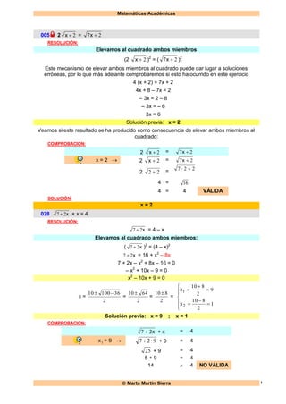 Matemáticas Académicas
 Marta Martín Sierra 1
005 2 2x = 27 x
RESOLUCIÓN:
Elevamos al cuadrado ambos miembros
(2 2x )2
= ( 27 x )2
Este mecanismo de elevar ambos miembros al cuadrado puede dar lugar a soluciones
erróneas, por lo que más adelante comprobaremos si esto ha ocurrido en este ejercicio
4 (x + 2) = 7x + 2
4x + 8 – 7x = 2
– 3x = 2 – 8
– 3x = – 6
3x = 6
Solución previa: x = 2
Veamos si este resultado se ha producido como consecuencia de elevar ambos miembros al
cuadrado:
COMPROBACION:
2 2x = 27 x
x = 2  2 2x = 27 x
2 22  = 227 
4 = 16
4 = 4 VÁLIDA
SOLUCIÓN:
x = 2
028 x27  + x = 4
RESOLUCIÓN:
x27  = 4 – x
Elevamos al cuadrado ambos miembros:
( x27  )2
= (4 – x)2
x27  = 16 + x2
– 8x
7 + 2x – x2
+ 8x – 16 = 0
– x2
+ 10x – 9 = 0
x2
– 10x + 9 = 0
x =
2
3610010 
=
2
6410 
=
2
810 
=












1
2
810
9
2
810
2
1
x
x
Solución previa: x = 9 ; x = 1
COMPROBACION:
x27  + x = 4
x1 = 9  927 · + 9 = 4
25 + 9 = 4
5 + 9 = 4
14  4 NO VÁLIDA
 