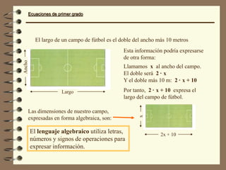 Ecuaciones de primer grado
Largo
Ancho
2x + 10
x
El largo de un campo de fútbol es el doble del ancho más 10 metros
Esta información podría expresarse
de otra forma:
Llamamos x al ancho del campo.
El doble será 2 · x
Y el doble más 10 m: 2 · x + 10
Por tanto, 2 · x + 10 expresa el
largo del campo de fútbol.
Las dimensiones de nuestro campo,
expresadas en forma algebraica, son:
El lenguaje algebraico utiliza letras,
números y signos de operaciones para
expresar información.
 
