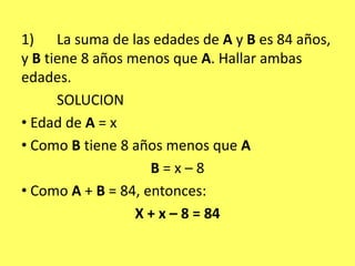 1)	La suma de las edades de A y B es 84 años, y B tiene 8 años menos que A. Hallar ambas edades.	SOLUCION Edad de A = x Como B tiene 8 años menos que AB = x – 8 Como A + B = 84, entonces:X + x – 8 = 84