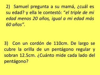 2)  Samuel pregunta a su mamá, ¿cuál es su edad? y ella le contestó: “el triple de mi edad menos 20 años, igual a mi edad más 60 años”. 3)  Con un cordón de 110cm. De largo se cubre la orilla de un pentágono regular y sobran 12.5cm. ¿Cuánto mide cada lado del pentágono?