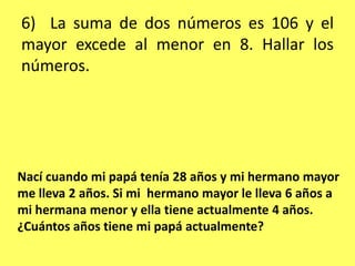 6)  La suma de dos números es 106 y el mayor excede al menor en 8. Hallar los números.Nací cuando mi papá tenía 28 años y mi hermano mayor me lleva 2 años. Si mi  hermano mayor le lleva 6 años a mi hermana menor y ella tiene actualmente 4 años. ¿Cuántos años tiene mi papá actualmente?